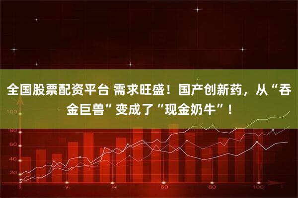 全国股票配资平台 需求旺盛！国产创新药，从“吞金巨兽”变成了“现金奶牛”！