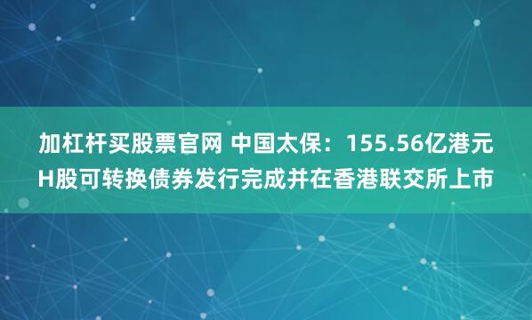 加杠杆买股票官网 中国太保：155.56亿港元H股可转换债券发行完成并在香港联交所上市