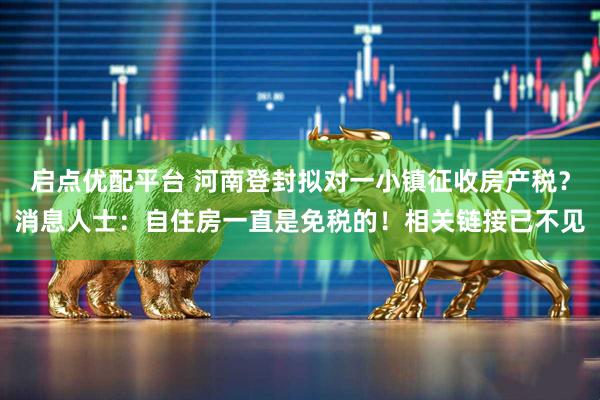 启点优配平台 河南登封拟对一小镇征收房产税？消息人士：自住房一直是免税的！相关链接已不见