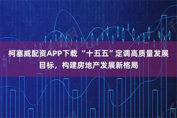 柯塞威配资APP下载 “十五五”定调高质量发展目标，构建房地产发展新格局