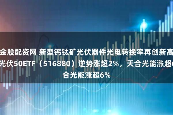 金股配资网 新型钙钛矿光伏器件光电转换率再创新高，光伏50ETF（516880）逆势涨超2%，天合光能涨超6%