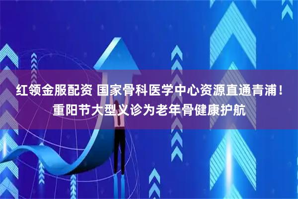 红领金服配资 国家骨科医学中心资源直通青浦！重阳节大型义诊为老年骨健康护航