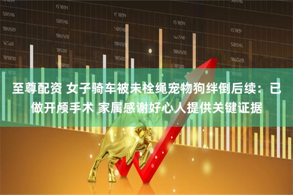 至尊配资 女子骑车被未栓绳宠物狗绊倒后续：已做开颅手术 家属感谢好心人提供关键证据