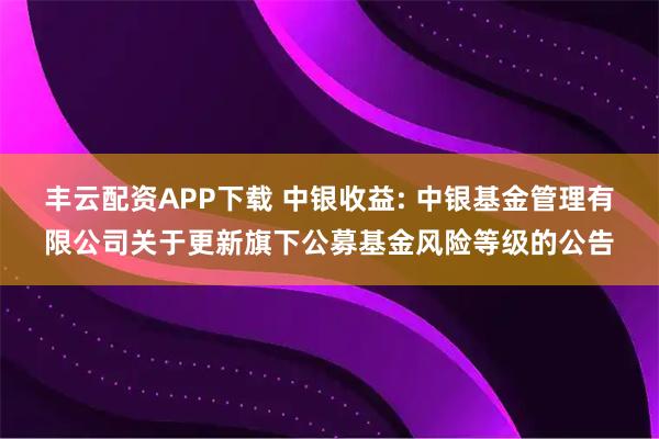 丰云配资APP下载 中银收益: 中银基金管理有限公司关于更新旗下公募基金风险等级的公告