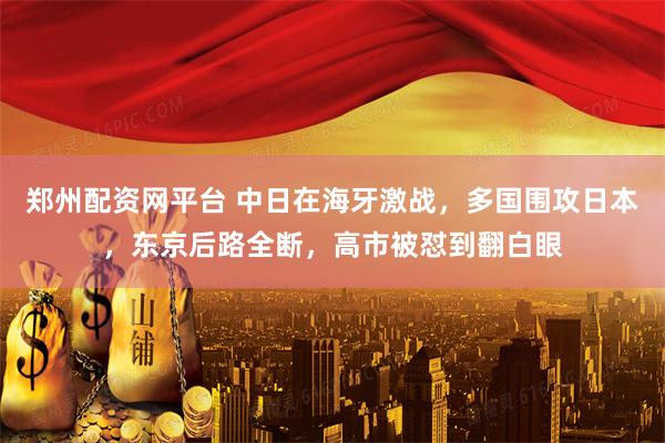 郑州配资网平台 中日在海牙激战，多国围攻日本，东京后路全断，高市被怼到翻白眼