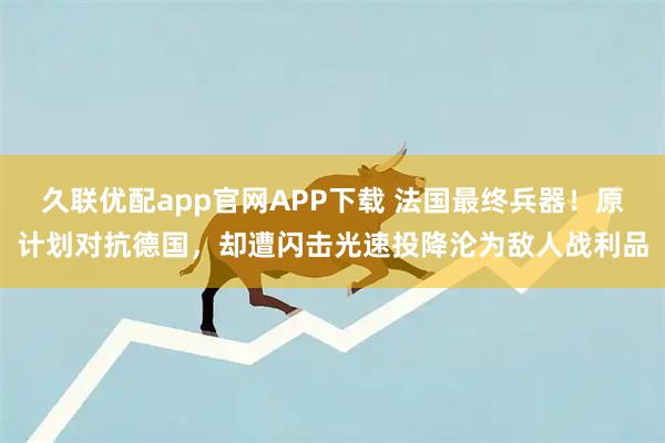 久联优配app官网APP下载 法国最终兵器！原计划对抗德国，却遭闪击光速投降沦为敌人战利品