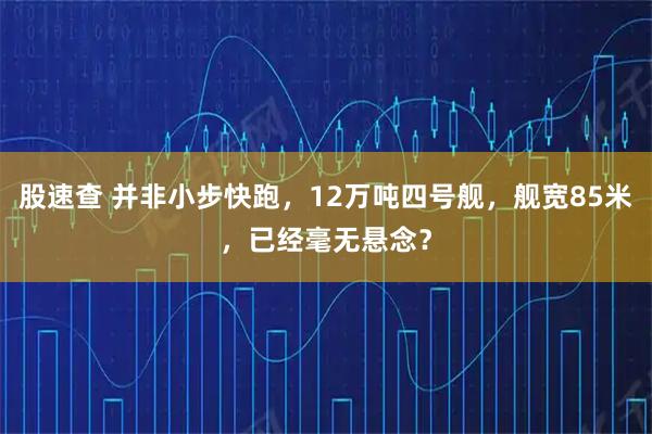 股速查 并非小步快跑，12万吨四号舰，舰宽85米，已经毫无悬念？