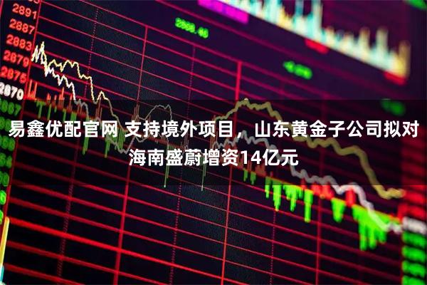 易鑫优配官网 支持境外项目，山东黄金子公司拟对海南盛蔚增资14亿元