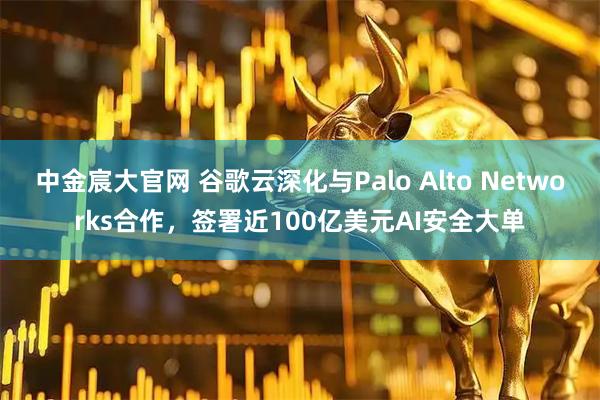 中金宸大官网 谷歌云深化与Palo Alto Networks合作，签署近100亿美元AI安全大单