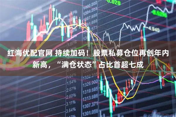 红海优配官网 持续加码！股票私募仓位再创年内新高，“满仓状态”占比首超七成