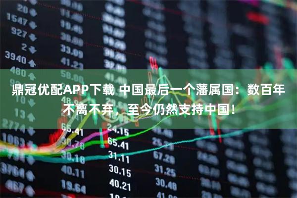 鼎冠优配APP下载 中国最后一个藩属国:数百年不离不弃,至今仍然支持中国!