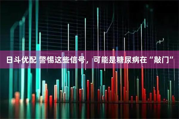 日斗优配 警惕这些信号，可能是糖尿病在“敲门”