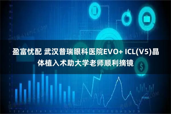 盈富忧配 武汉普瑞眼科医院EVO+ ICL(V5)晶体植入术助大学老师顺利摘镜