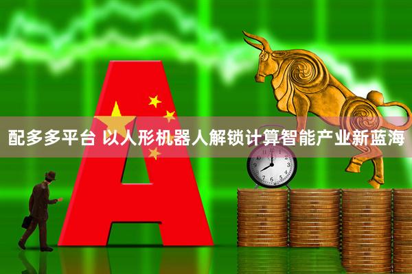 配多多平台 以人形机器人解锁计算智能产业新蓝海