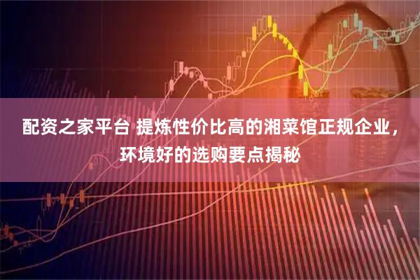 配资之家平台 提炼性价比高的湘菜馆正规企业，环境好的选购要点揭秘