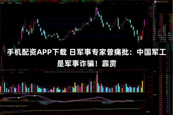 手机配资APP下载 日军事专家曾痛批：中国军工是军事诈骗！霹雳