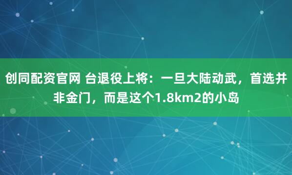 创同配资官网 台退役上将：一旦大陆动武，首选并非金门，而是这个1.8km2的小岛