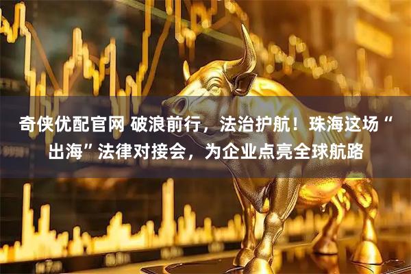 奇侠优配官网 破浪前行，法治护航！珠海这场“出海”法律对接会，为企业点亮全球航路