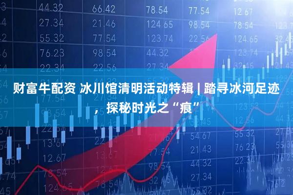财富牛配资 冰川馆清明活动特辑 | 踏寻冰河足迹，探秘时光之“痕”