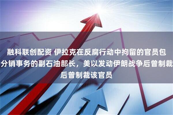 融科联创配资 伊拉克在反腐行动中拘留的官员包括负责分销事务的副石油部长，美以发动伊朗战争后曾制裁该官员