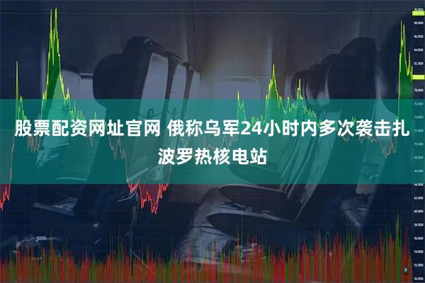 股票配资网址官网 俄称乌军24小时内多次袭击扎波罗热核电站