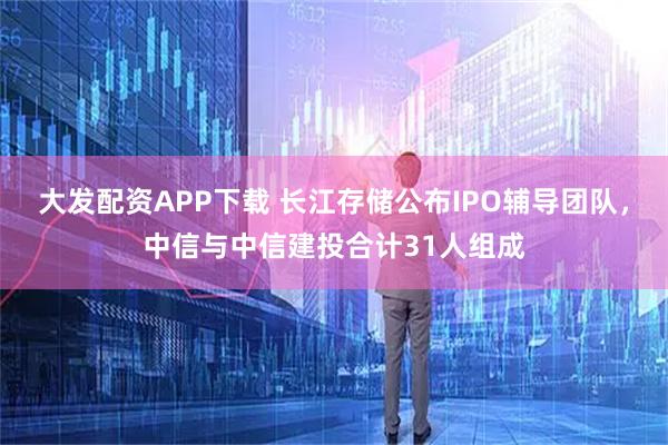 大发配资APP下载 长江存储公布IPO辅导团队，中信与中信建投合计31人组成